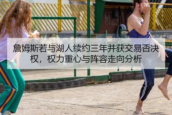 詹姆斯若与湖人续约三年并获交易否决权，权力重心与阵容走向分析